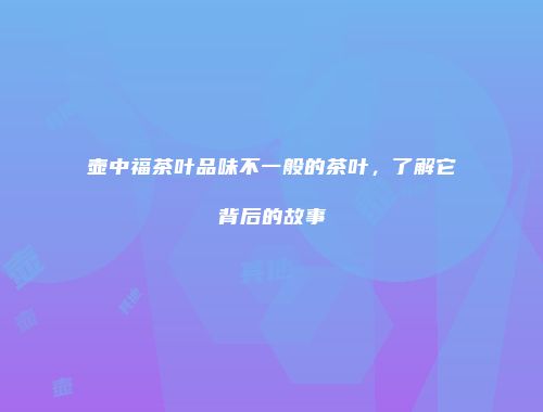 壶中福茶叶品味不一般的茶叶，了解它背后的故事