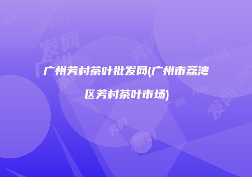 广州芳村茶叶批发网(广州市荔湾区芳村茶叶市场)