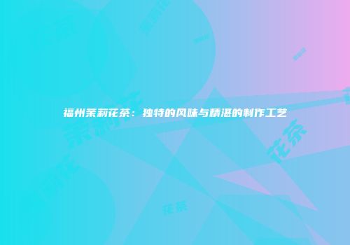 福州茉莉花茶：独特的风味与精湛的制作工艺