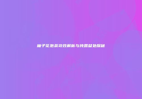 柚子花泡茶功效解析与纯露益处探秘