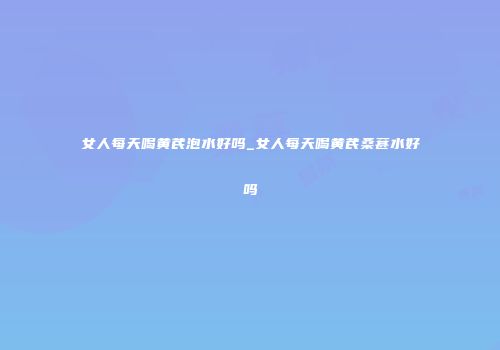 女人每天喝黄芪泡水好吗_女人每天喝黄芪桑葚水好吗