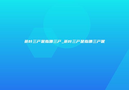 茶叶三产是指哪三产_茶叶三产是指哪三产呢