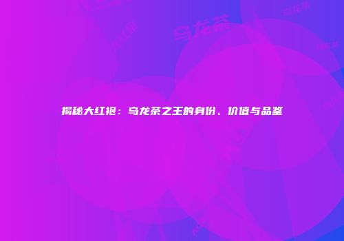 揭秘大红袍：乌龙茶之王的身份、价值与品鉴