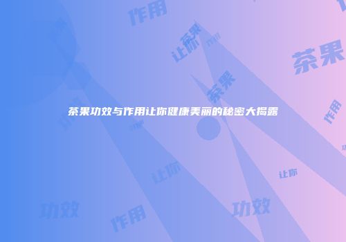 茶果功效与作用让你健康美丽的秘密大揭露