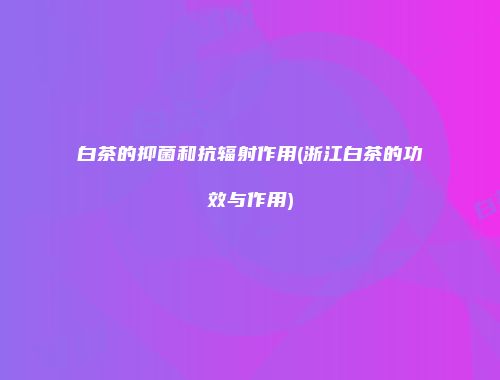 白茶的抑菌和抗辐射作用(浙江白茶的功效与作用)