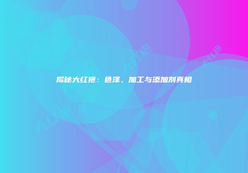 揭秘大红袍：色泽、加工与添加剂真相