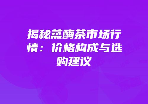 揭秘蒸酶茶市场行情：价格构成与选购建议