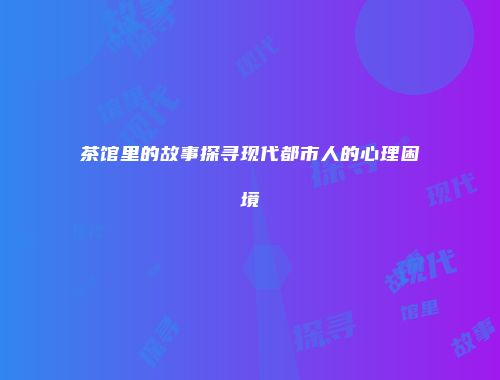茶馆里的故事探寻现代都市人的心理困境