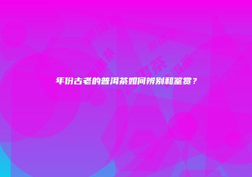 年份古老的普洱茶如何辨别和鉴赏？