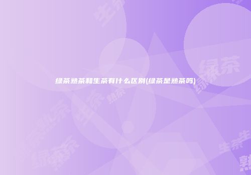 绿茶熟茶和生茶有什么区别(绿茶是熟茶吗)