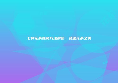 七种花茶陈制方法解析：品鉴花茶之美
