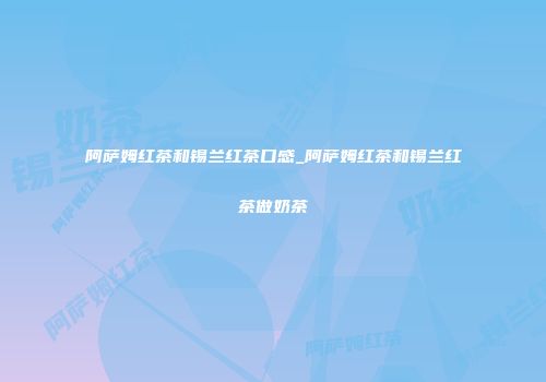 阿萨姆红茶和锡兰红茶口感_阿萨姆红茶和锡兰红茶做奶茶