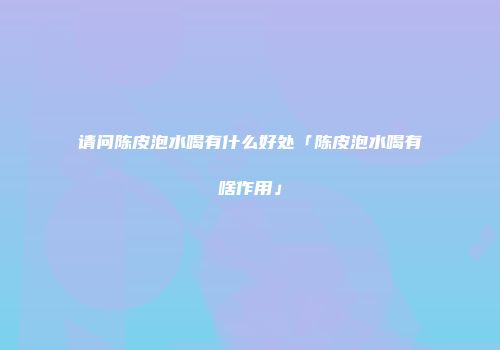 请问陈皮泡水喝有什么好处「陈皮泡水喝有啥作用」