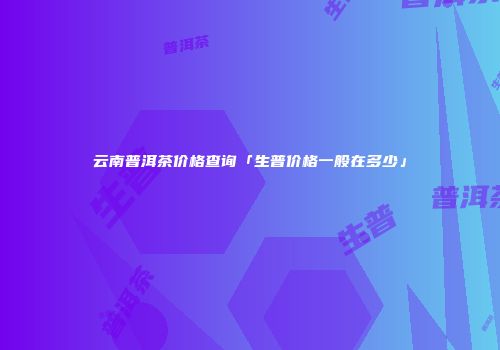 云南普洱茶价格查询「生普价格一般在多少」