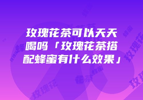 玫瑰花茶可以天天喝吗「玫瑰花茶搭配蜂蜜有什么效果」