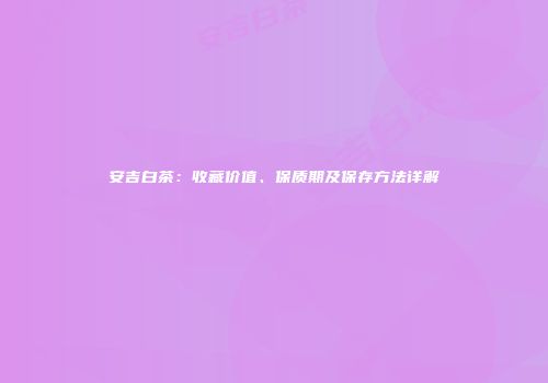安吉白茶：收藏价值、保质期及保存方法详解