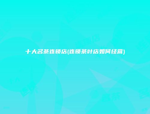 十大名茶连锁店(连锁茶叶店如何经营)