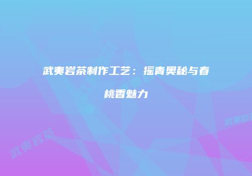 武夷岩茶制作工艺：摇青奥秘与春桃香魅力