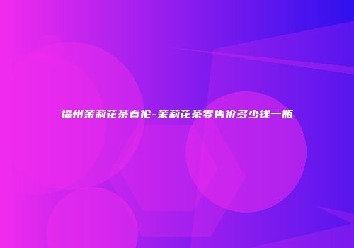 福州茉莉花茶春伦-茉莉花茶零售价多少钱一瓶