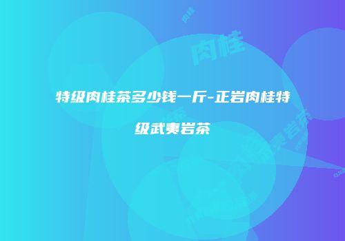 特级肉桂茶多少钱一斤-正岩肉桂特级武夷岩茶