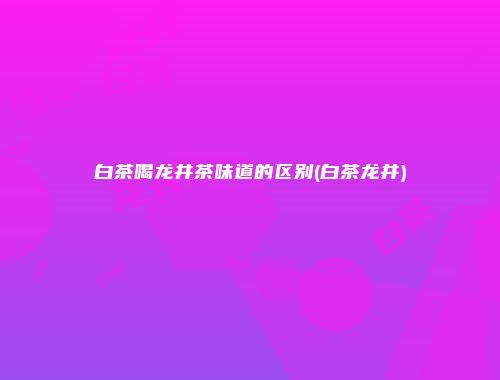 白茶喝龙井茶味道的区别(白茶龙井)