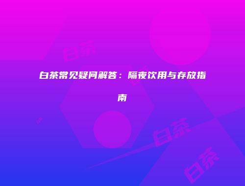 白茶常见疑问解答：隔夜饮用与存放指南