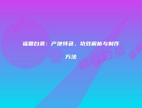福鼎白茶：产地特色、功效解析与制作方法