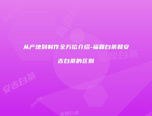 从产地到制作全方位介绍-福鼎白茶和安吉白茶的区别
