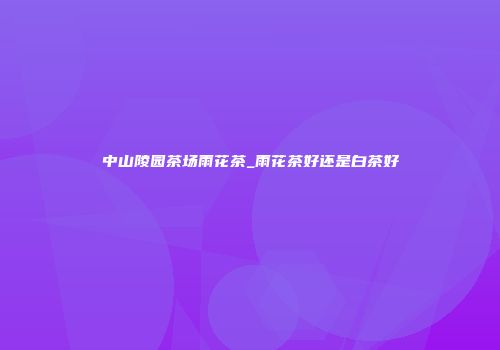 中山陵园茶场雨花茶_雨花茶好还是白茶好