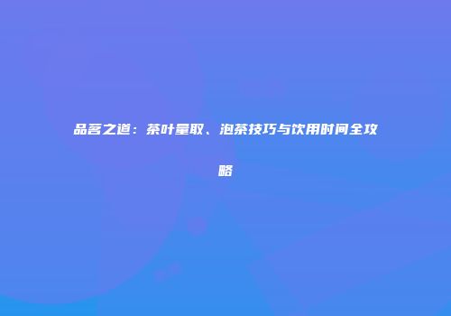品茗之道：茶叶量取、泡茶技巧与饮用时间全攻略