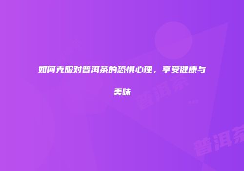 如何克服对普洱茶的恐惧心理，享受健康与美味