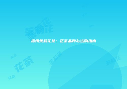 福州茉莉花茶：正宗品牌与选购指南