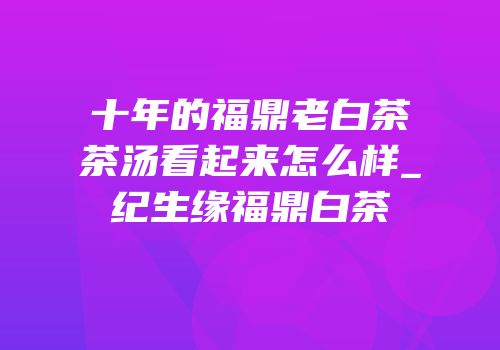 十年的福鼎老白茶茶汤看起来怎么样_纪生缘福鼎白茶