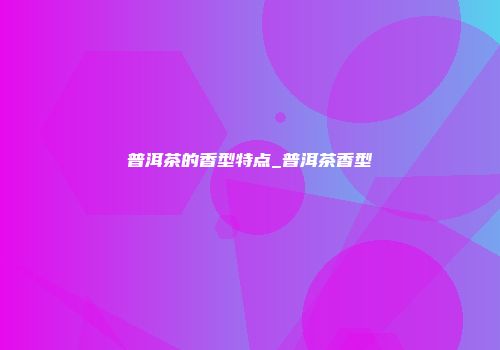 普洱茶的香型特点_普洱茶香型
