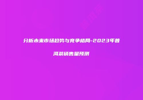 分析未来市场趋势与竞争格局-2023年普洱茶销售量预测