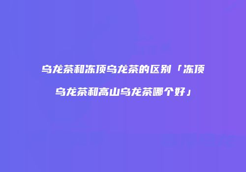 乌龙茶和冻顶乌龙茶的区别「冻顶乌龙茶和高山乌龙茶哪个好」