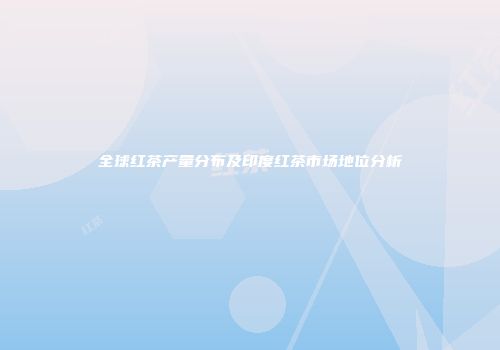 全球红茶产量分布及印度红茶市场地位分析