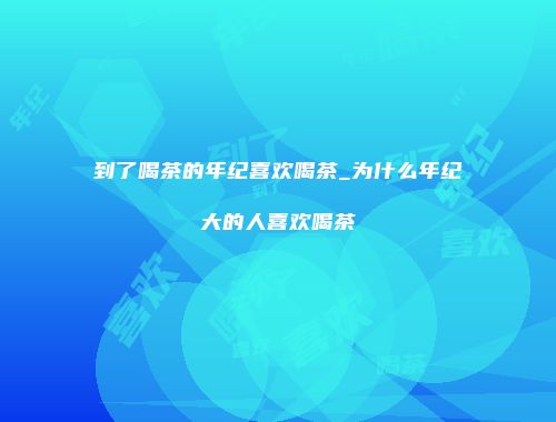 到了喝茶的年纪喜欢喝茶_为什么年纪大的人喜欢喝茶