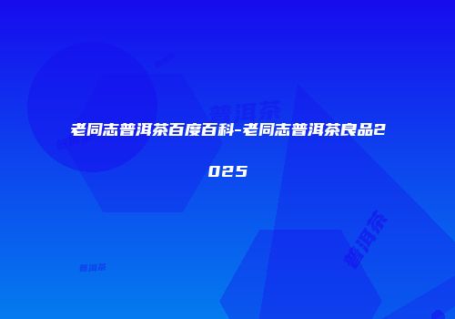 老同志普洱茶百度百科-老同志普洱茶良品2025