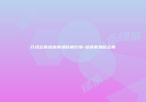介绍云南绿茶市场价格行情-绿茶市场价云南