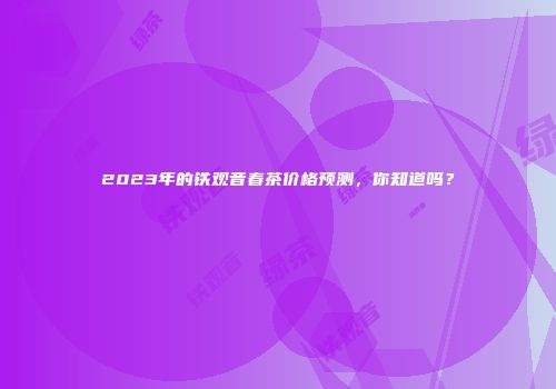 2023年的铁观音春茶价格预测，你知道吗？