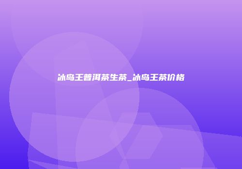 冰岛王普洱茶生茶_冰岛王茶价格
