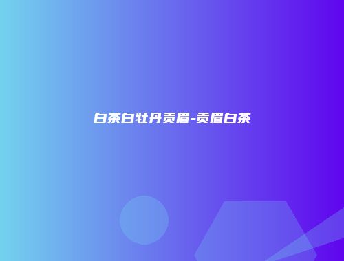 白茶白牡丹贡眉-贡眉白茶