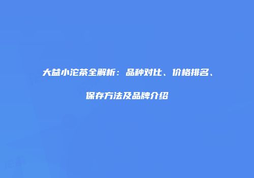 大益小沱茶全解析：品种对比、价格排名、保存方法及品牌介绍