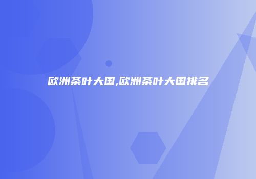 欧洲茶叶大国,欧洲茶叶大国排名