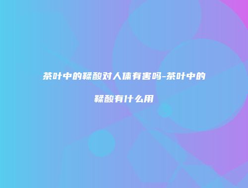 茶叶中的鞣酸对人体有害吗-茶叶中的鞣酸有什么用
