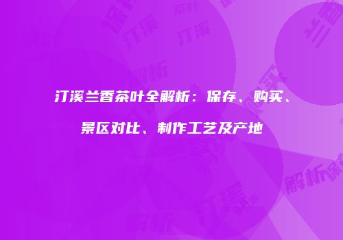 汀溪兰香茶叶全解析：保存、购买、景区对比、制作工艺及产地