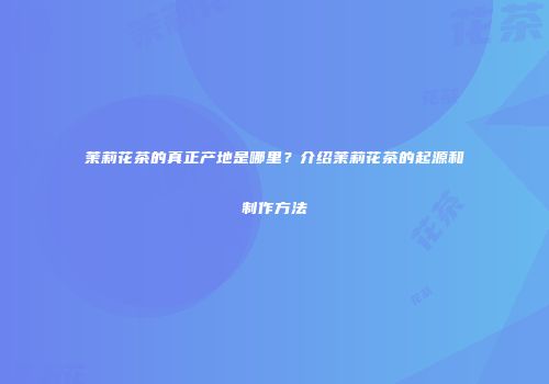 茉莉花茶的真正产地是哪里？介绍茉莉花茶的起源和制作方法
