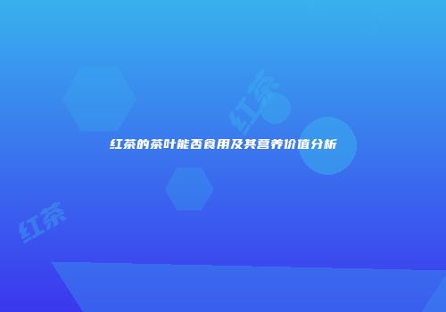 红茶的茶叶能否食用及其营养价值分析