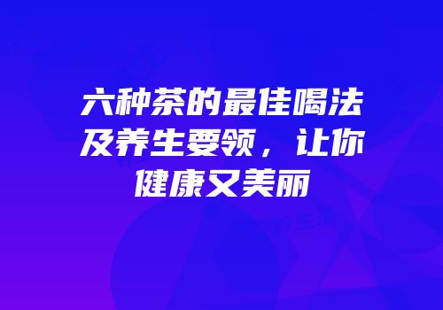 六种茶的最佳喝法及养生要领，让你健康又美丽